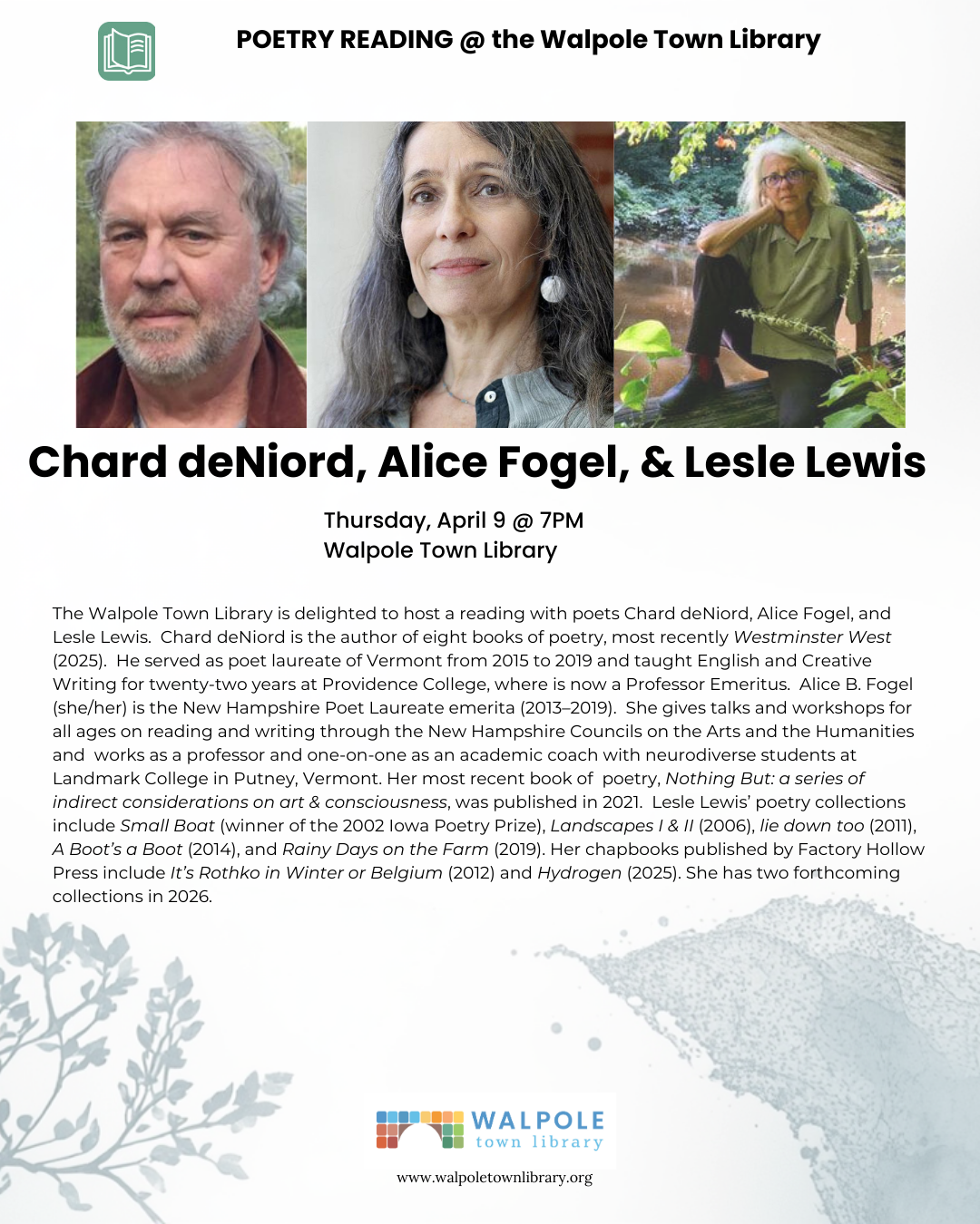 Poetry reading, Thursday, April 9 @ 7PM Walpole Town Library. The Walpole Town Library is delighted to host a reading with poets Chard deNiord, Alice Fogel, and Lesle Lewis. Chard deNiord is the author of eight books of poetry, most recently Westminster West (2025). He served as poet laureate of Vermont from 2015 to 2019 and taught English and Creative Writing for twenty-two years at Providence College, where is now a Professor Emeritus. Alice B. Fogel (she/her) is the New Hampshire Poet Laureate emerita (2013–2019). She gives talks and workshops for all ages on reading and writing through the New Hampshire Councils on the Arts and the Humanities and works as a professor and one-on-one as an academic coach with neurodiverse students at Landmark College in Putney, Vermont. Her most recent book of poetry, Nothing But: a series of indirect considerations on art & consciousness, was published in 2021. Lesle Lewis’ poetry collections include Small Boat (winner of the 2002 Iowa Poetry Prize), Landscapes I & II (2006), lie down too (2011), A Boot’s a Boot (2014), and Rainy Days on the Farm (2019). Her chapbooks published by Factory Hollow Press include It’s Rothko in Winter or Belgium (2012) and Hydrogen (2025). She has two forthcoming collections in 2026.