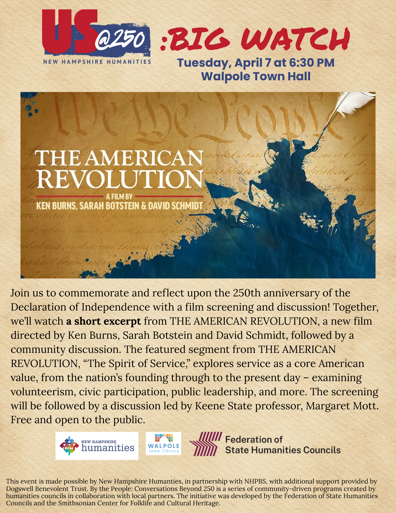 Tuesday, April 7 at 6:30 PM Walpole Town Hall. Join us to commemorate and reflect upon the 250th anniversary of the Declaration of Independence with a film screening and discussion! Together, we’ll watch a short excerpt from THE AMERICAN REVOLUTION, a new film directed by Ken Burns, Sarah Botstein and David Schmidt, followed by a community discussion. The featured segment from THE AMERICAN REVOLUTION, “The Spirit of Service,” explores service as a core American value, from the nation’s founding through to the present day – examining volunteerism, civic participation, public leadership, and more. The screening will be followed by a discussion led by Keene State professor, Margaret Mott. Free and open to the public. his event is made possible by New Hampshire Humanties, in partnership with NHPBS, with additional support provided by Dogswell Benevolent Trust. By the People: Conversations Beyond 250 is a series of community-driven programs created by humanities councils in collaboration with local partners. The initiative was developed by the Federation of State Humanities Councils and the Smithsonian Center for Folklife and Cultural Heritage.